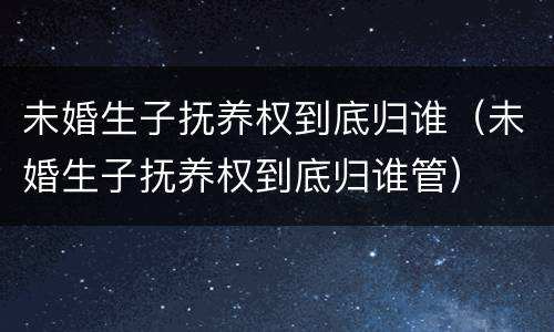 未婚生子抚养权到底归谁（未婚生子抚养权到底归谁管）