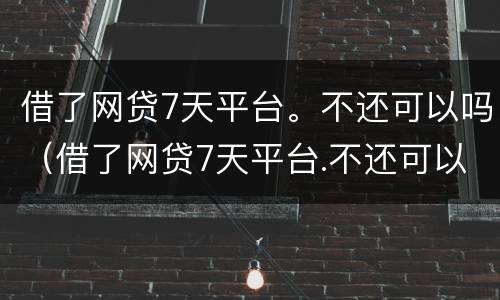 借了网贷7天平台。不还可以吗（借了网贷7天平台.不还可以吗怎么办）