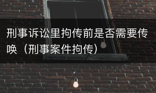 刑事诉讼里拘传前是否需要传唤（刑事案件拘传）