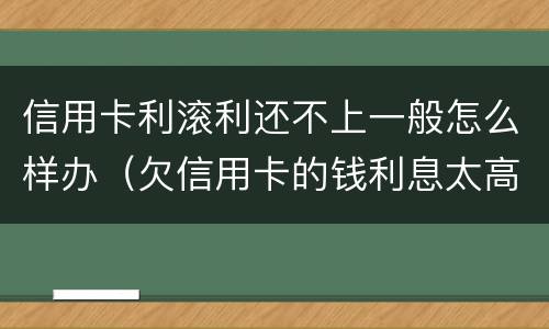 信用卡利滚利还不上一般怎么样办（欠信用卡的钱利息太高无力偿还怎么办）