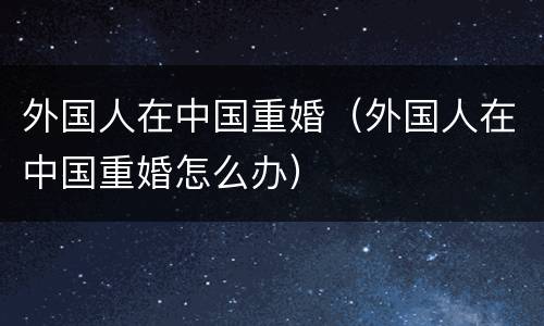 外国人在中国重婚（外国人在中国重婚怎么办）