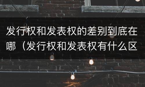发行权和发表权的差别到底在哪（发行权和发表权有什么区别）