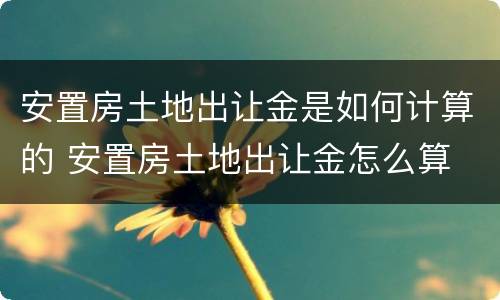 安置房土地出让金是如何计算的 安置房土地出让金怎么算