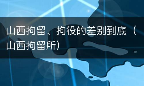 山西拘留、拘役的差别到底（山西拘留所）