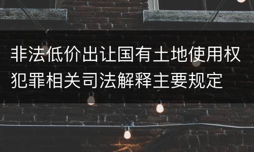 非法低价出让国有土地使用权犯罪相关司法解释主要规定