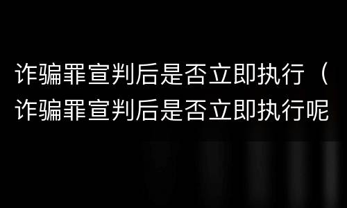 诈骗罪宣判后是否立即执行（诈骗罪宣判后是否立即执行呢）