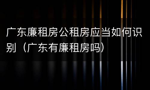 广东廉租房公租房应当如何识别（广东有廉租房吗）