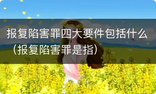 报复陷害罪四大要件包括什么（报复陷害罪是指）