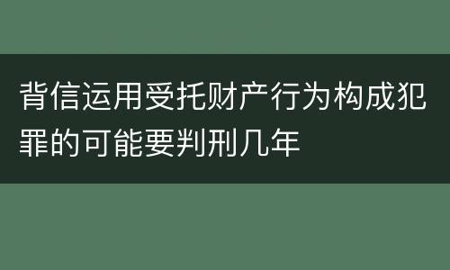 背信运用受托财产行为构成犯罪的可能要判刑几年