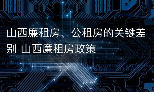 山西廉租房、公租房的关键差别 山西廉租房政策