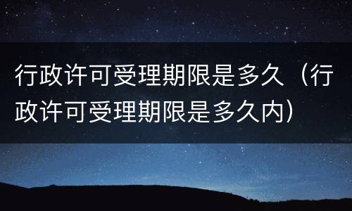 行政许可受理期限是多久（行政许可受理期限是多久内）