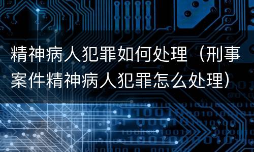 精神病人犯罪如何处理（刑事案件精神病人犯罪怎么处理）