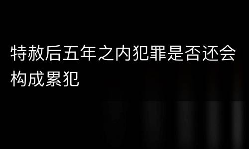 特赦后五年之内犯罪是否还会构成累犯