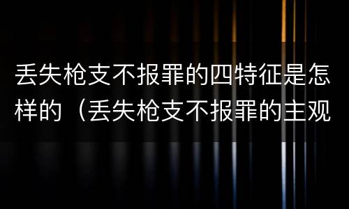 丢失枪支不报罪的四特征是怎样的（丢失枪支不报罪的主观方面）