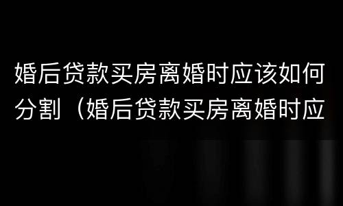 婚后贷款买房离婚时应该如何分割（婚后贷款买房离婚时应该如何分割债务）