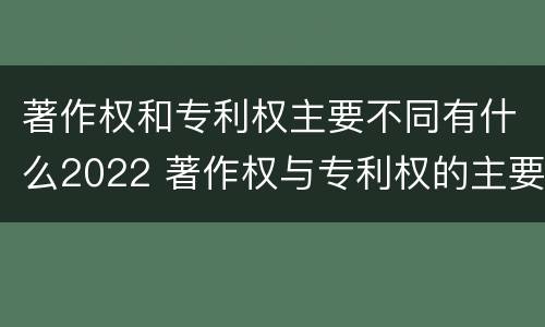 著作权和专利权主要不同有什么2022 著作权与专利权的主要区别