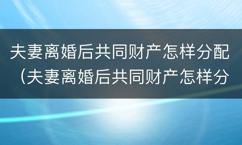 夫妻离婚后共同财产怎样分配（夫妻离婚后共同财产怎样分配比例）