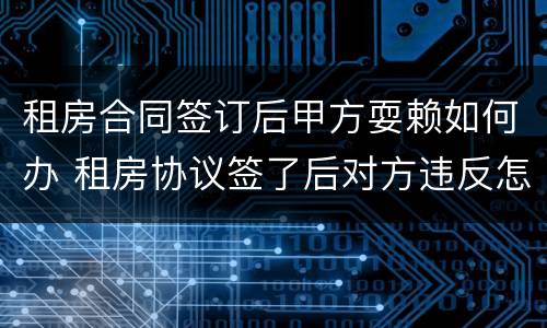 租房合同签订后甲方耍赖如何办 租房协议签了后对方违反怎么办