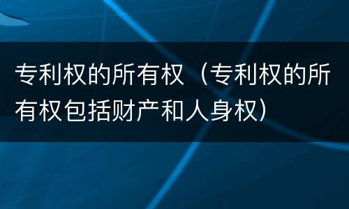 专利权的所有权（专利权的所有权包括财产和人身权）