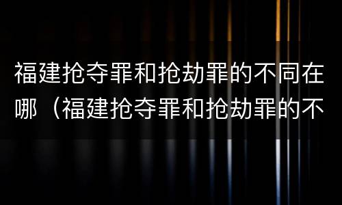 福建抢夺罪和抢劫罪的不同在哪（福建抢夺罪和抢劫罪的不同在哪儿）