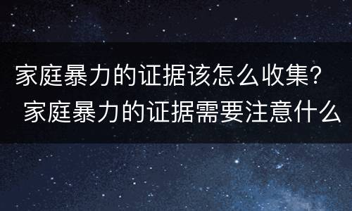 家庭暴力的证据该怎么收集？ 家庭暴力的证据需要注意什么问题