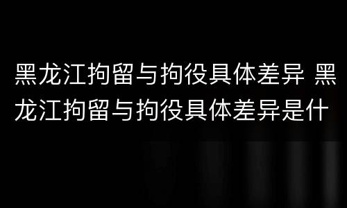 黑龙江拘留与拘役具体差异 黑龙江拘留与拘役具体差异是什么