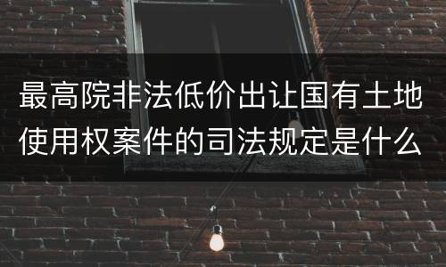 最高院非法低价出让国有土地使用权案件的司法规定是什么