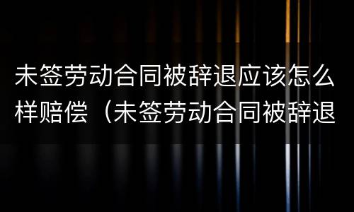 未签劳动合同被辞退应该怎么样赔偿（未签劳动合同被辞退需要什么证据）