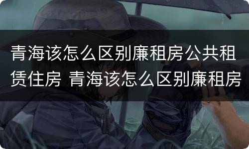 青海该怎么区别廉租房公共租赁住房 青海该怎么区别廉租房公共租赁住房呢