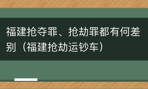 福建抢夺罪、抢劫罪都有何差别（福建抢劫运钞车）