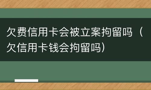 欠费信用卡会被立案拘留吗（欠信用卡钱会拘留吗）