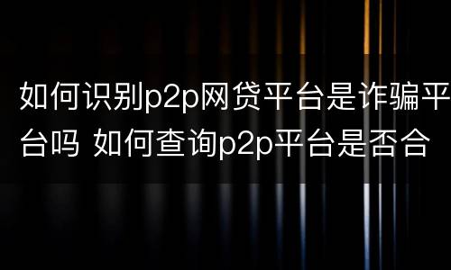 如何识别p2p网贷平台是诈骗平台吗 如何查询p2p平台是否合法