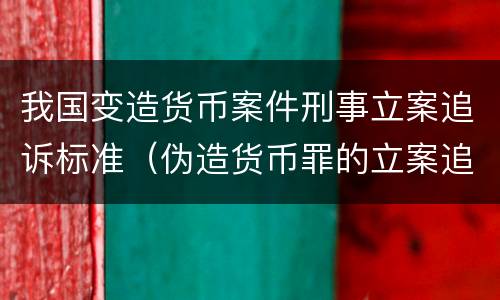 我国变造货币案件刑事立案追诉标准（伪造货币罪的立案追诉标准）