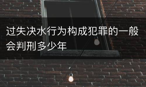 过失决水行为构成犯罪的一般会判刑多少年