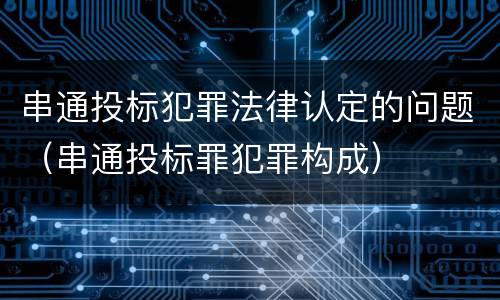 串通投标犯罪法律认定的问题（串通投标罪犯罪构成）