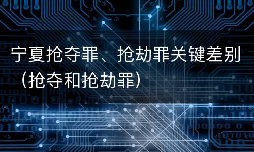 宁夏抢夺罪、抢劫罪关键差别（抢夺和抢劫罪）