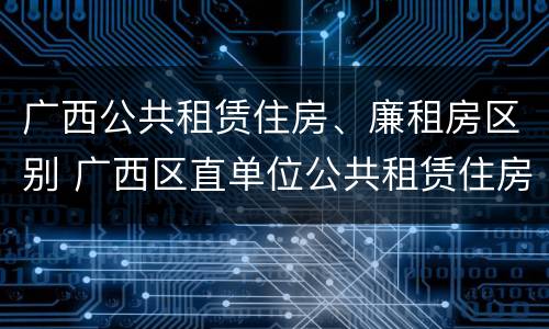 广西公共租赁住房、廉租房区别 广西区直单位公共租赁住房