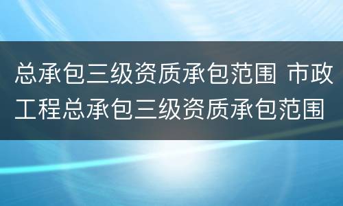 总承包三级资质承包范围 市政工程总承包三级资质承包范围