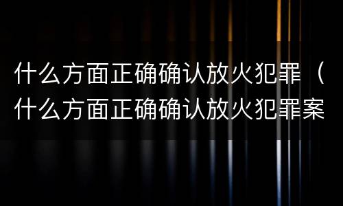 什么方面正确确认放火犯罪（什么方面正确确认放火犯罪案件）