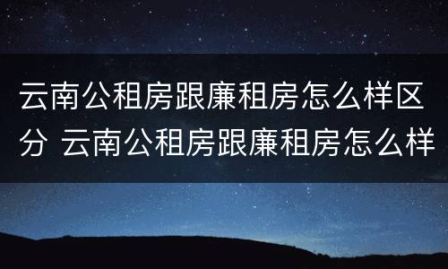 云南公租房跟廉租房怎么样区分 云南公租房跟廉租房怎么样区分的