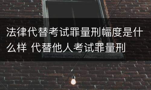 法律代替考试罪量刑幅度是什么样 代替他人考试罪量刑