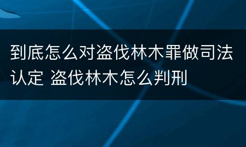到底怎么对盗伐林木罪做司法认定 盗伐林木怎么判刑