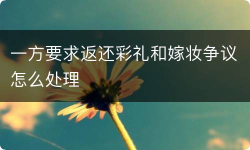 一方要求返还彩礼和嫁妆争议怎么处理