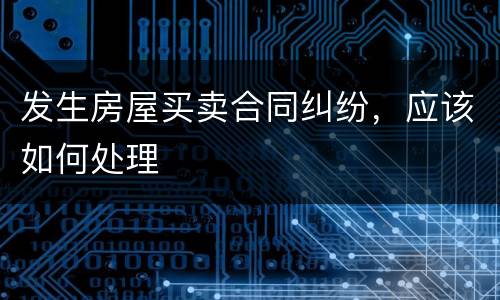 发生房屋买卖合同纠纷，应该如何处理