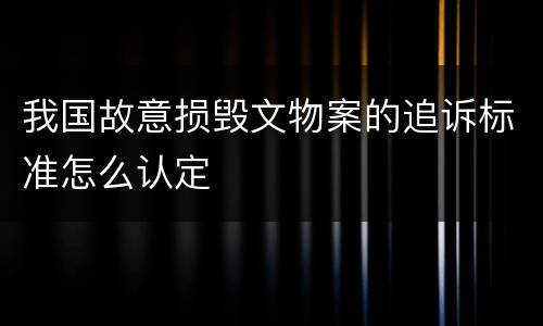 我国故意损毁文物案的追诉标准怎么认定