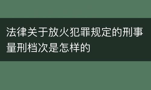 法律关于放火犯罪规定的刑事量刑档次是怎样的