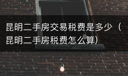昆明二手房交易税费是多少（昆明二手房税费怎么算）