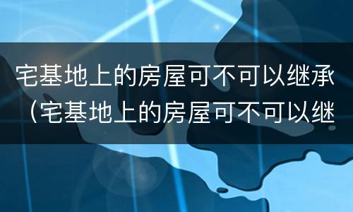 宅基地上的房屋可不可以继承（宅基地上的房屋可不可以继承给儿子）