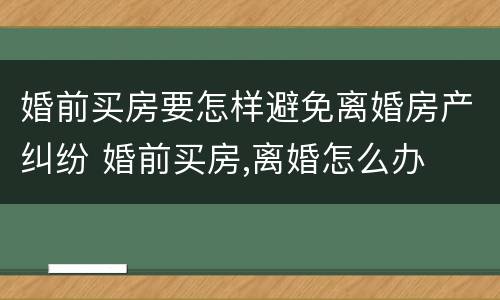 婚前买房要怎样避免离婚房产纠纷 婚前买房,离婚怎么办