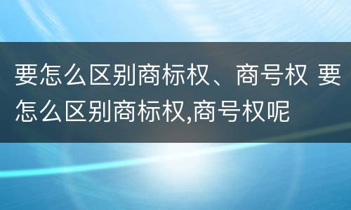 要怎么区别商标权、商号权 要怎么区别商标权,商号权呢